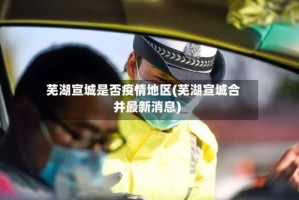 芜湖宣城是否疫情地区(芜湖宣城合并最新消息)